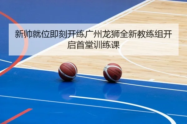 新帅就位即刻开练广州龙狮全新教练组开启首堂训练课