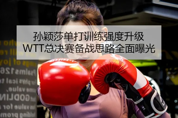孙颖莎单打训练强度升级 WTT总决赛备战思路全面曝光