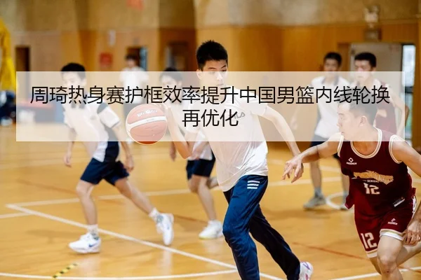 周琦热身赛护框效率提升中国男篮内线轮换再优化